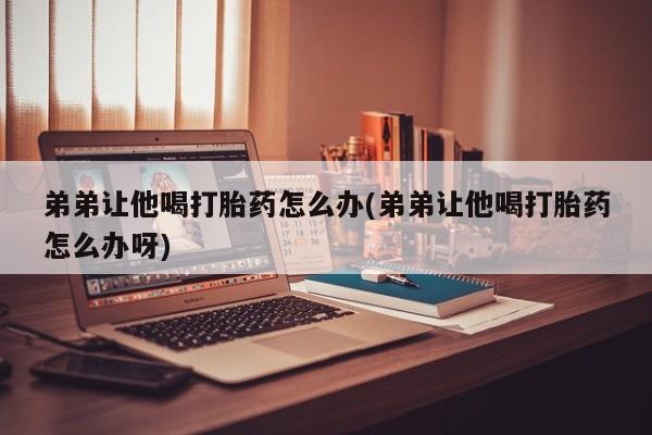 米非米索如何购买弟弟让他喝打胎药怎么办(弟弟让他喝打胎药怎么办呀)